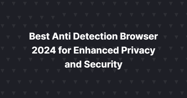 Best Anti Detection Browser 2024 for Enhanced Privacy and Security